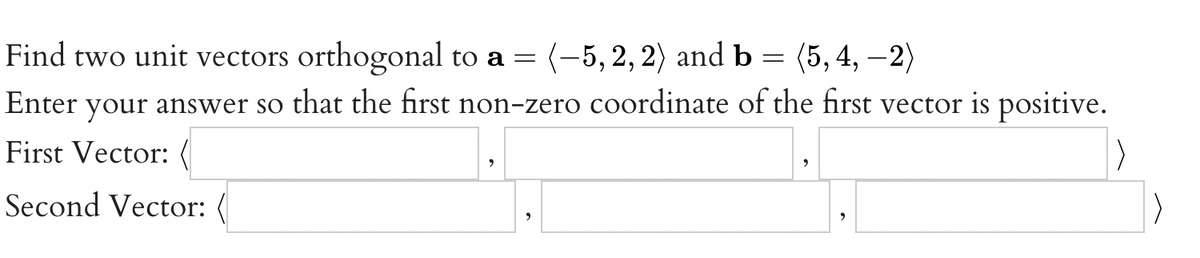 Find two unit vectors orthogonal to a =
(-5, 2, 2) and b = (5, 4, –2)
Enter your answer so that the first non-zero coordinate of the first vector is positive.
First Vector: (
Second Vector: (
