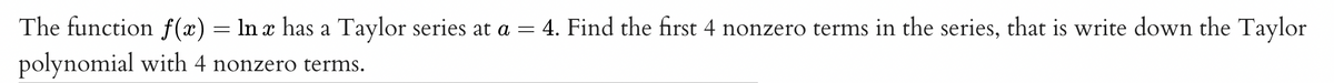 The function f(x) = ln x has a Taylor series at a = 4. Find the first 4 nonzero terms in the series, that is write down the Taylor
polynomial with 4 nonzero terms.
