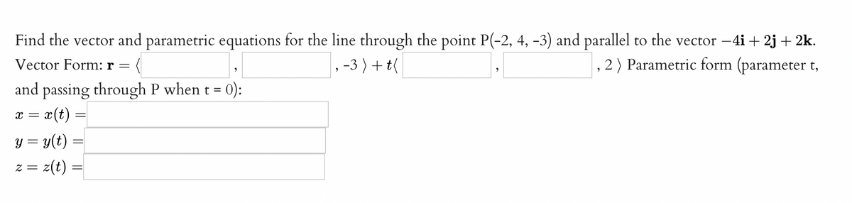 Find the vector and parametric equations for the line through the point P(-2, 4, -3) and parallel to the vector -4i + 2j + 2k.
, -3 ) + t(
Vector Form: r
,2) Parametric form (parameter t,
and
passing through P when t = 0):
æ(t) =
y = y(t)
z = z(t)
