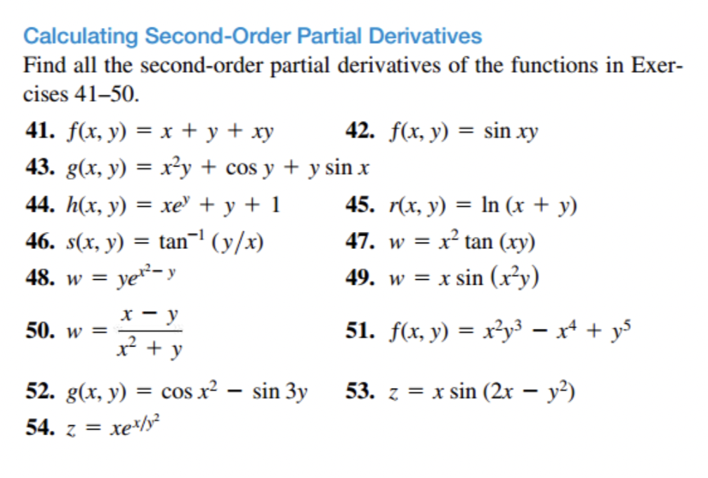 Calculating Second-Order Partial Derivatives
Find all the second-order partial derivatives of the functions in Exer-
cises 41-50.
41. f(x, y) = x + y + xy
43. g(x, y) = x²y + cos y + y sin x
44. h(x, y) = xe +y+1
46. s(x, y) = tan¯¹ (y/x)
48. w = ye²-y
50. w =
x - y
x² + y
42. f(x, y) = sin xy
52. g(x, y) = cos x² - sin 3y
xex/y?
54. z =
45. r(x, y) = ln (x + y)
47. w = x² tan (xy)
49. w = x sin (x²y)
51. f(x, y) = x²y³ = x² + y²
53. z = x sin (2x − y²)