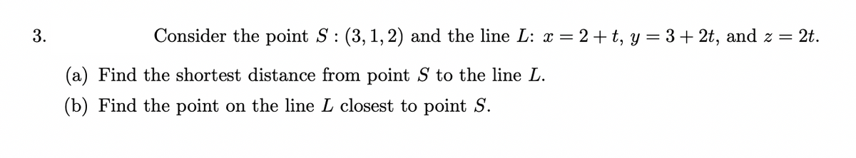 3.
Consider the point S: (3, 1, 2) and the line L: x = 2+ t, y = 3+ 2t, and z = 2t.
(a) Find the shortest distance from point S to the line L.
(b) Find the point on the line L closest to point S.
