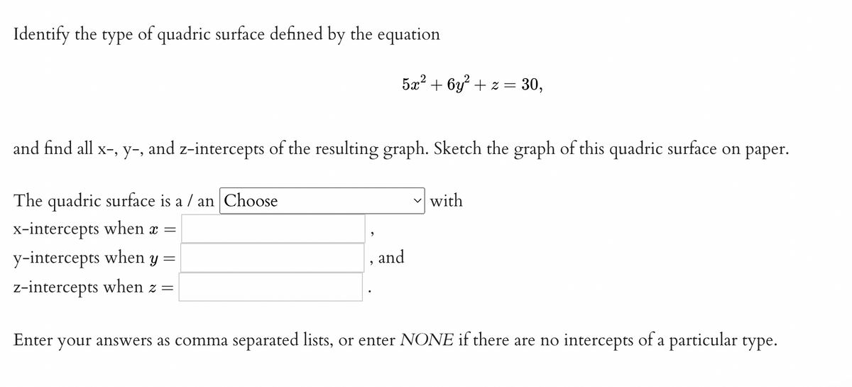 Identify the type of quadric surface defined by the equation
5x² + 6y² + z = 30,
and find all x-, y-, and z-intercepts of the resulting graph. Sketch the graph of this quadric surface on paper.
The quadric surface is a / an Choose
with
x-intercepts when x =
y-intercepts when y =
and
z-intercepts when z =
Enter
your answers as comma separated lists, or enter NONE if there are no intercepts of a particular type.
