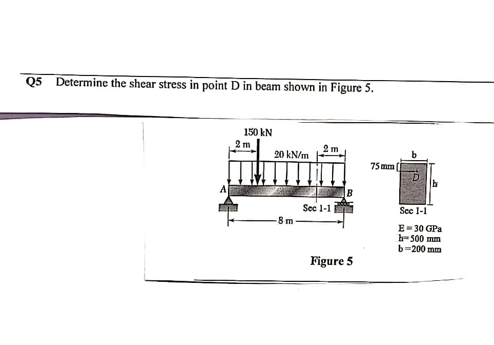 Q5
Determine the shear stress in point D in beam shown in Figure 5.
150 kN
2 m
2 m
20 kN/m
75 mm
D.
B
Sec 1-1
Sec 1-1
8-m-
E= 30 GPa
h=500 mm
b=200 mm
Figure 5
