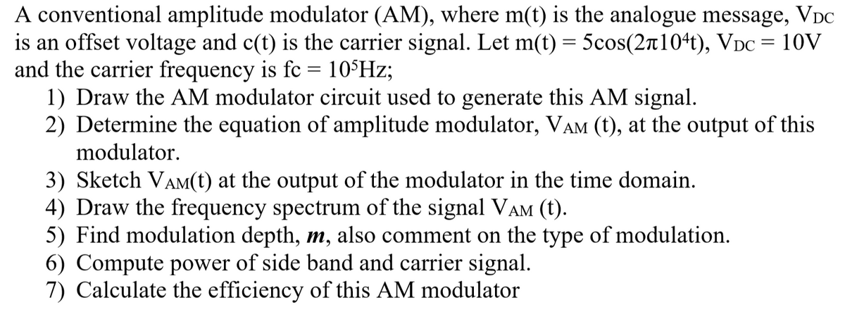 A conventional amplitude modulator (AM), where m(t) is the analogue message, VDC
is an offset voltage and c(t) is the carrier signal. Let m(t) = 5cos(2n104t), VDC = 10V
and the carrier frequency is fc = 10$Hz;
1) Draw the AM modulator circuit used to generate this AM signal.
2) Determine the equation of amplitude modulator, VAM (t), at the output of this
modulator.
3) Sketch VAM(t) at the output of the modulator in the time domain.
4) Draw the frequency spectrum of the signal VAM (t).
5) Find modulation depth, m, also comment on the type of modulation.
6) Compute power of side band and carrier signal.
7) Calculate the efficiency of this AM modulator
