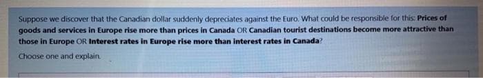 Suppose we discover that the Canadian dollar suddenly depreciates against the Euro. What could be responsible for this: Prices of
goods and services in Europe rise more than prices in Canada OR Canadian tourist destinations become more attractive than
those in Europe OR Interest rates in Europe rise more than interest rates in Canada?
Choose one and explain.

