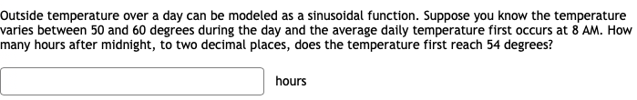 Outside temperature over a day can be modeled as a sinusoidal function. Suppose you know the temperature
varies between 50 and 60 degrees during the day and the average daily temperature first occurs at 8 AM. How
many hours after midnight, to two decimal places, does the temperature first reach 54 degrees?
hours
