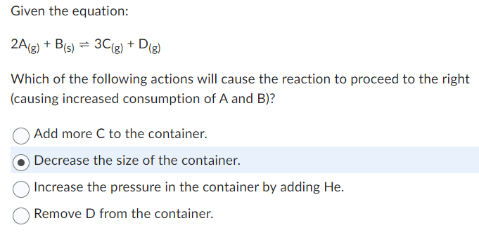 Given the equation:
2A(g) + B(s) = 3C(g) + D(g)
Which of the following actions will cause the reaction to proceed to the right
(causing increased consumption of A and B)?
Add more C to the container.
Decrease the size of the container.
Increase the pressure in the container by adding He.
Remove D from the container.