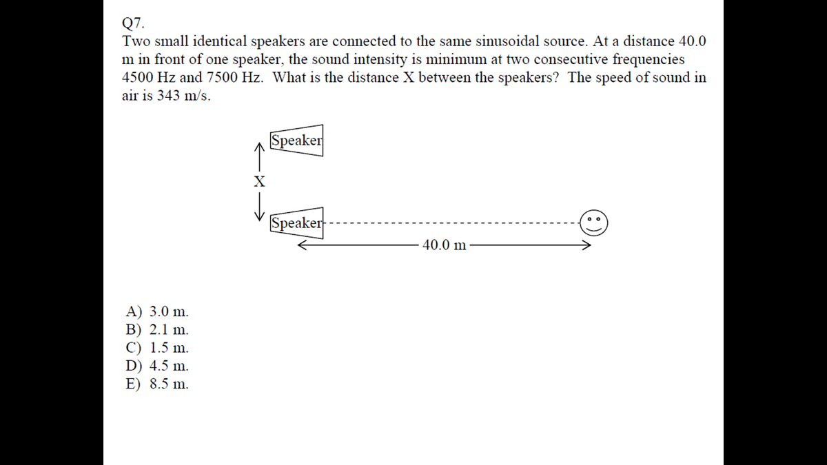 Q7.
Two small identical speakers are connected to the same sinusoidal source. At a distance 40.0
m in front of one speaker, the sound intensity is minimum at two consecutive frequencies
4500 Hz and 7500 Hz. What is the distance X between the speakers? The speed of sound in
air is 343 m/s.
A) 3.0 m.
B) 2.1 m.
C) 1.5 m.
D) 4.5 m.
E) 8.5 m.
X
Speaker
Speaker
40.0 m