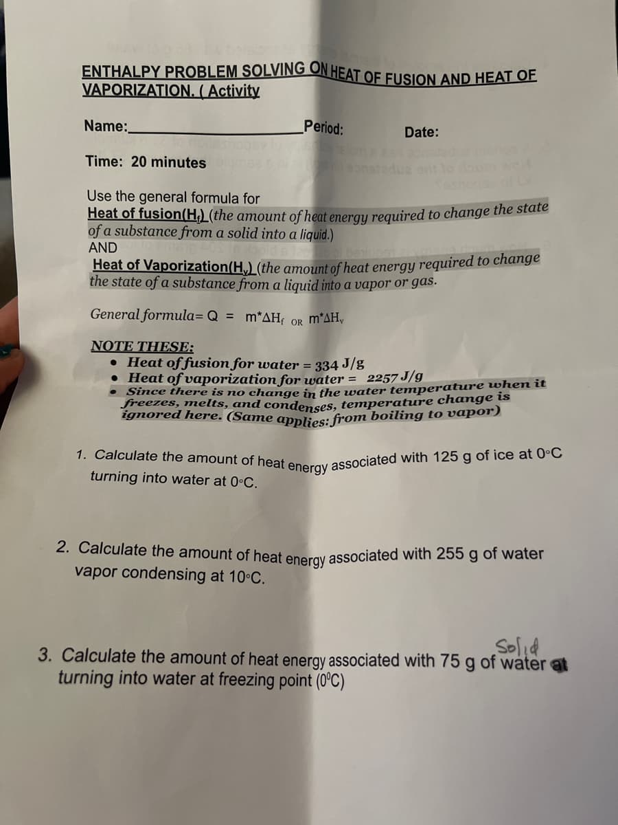 1. Calculate the amount of heat energy associated with 125 g of ice at 0°C
ENTHALPY PROBLEM SOLVING ON HEAT OF FUSION AND HEAT OF
VAPORIZATION. ( Activity
Name:
Period:
Date:
Time: 20 minutes
eonstadua
Use the general formula for
Heat of fusion(H,) (the amount of heat energu required to change the state
of a substance from a solid into a liquid.)
AND
beunm
Heat of Vaporization(H,) (the amount of heat energy required to change
the state of a substance from a liquid into a vapor or gas.
General formula= Q = m*AH; OR m*AH,
NOTE THESE:
• Heat of fusion for water = 334 J/g
• Heat of vaporization for water = 2257 J/g
• Since there is no change in the water temperature when it
freezes, melts, and condenses, temperature change is
ignored here. (Same applies: from boiling to vapo)
turning into water at 0•C.
2. Calculate the amount of heat eneray associated with 255 g of water
vapor condensing at 10 C.
Solid
3. Calculate the amount of heat energy associated with 75 g of water at
turning into water at freezing point (0°C)
