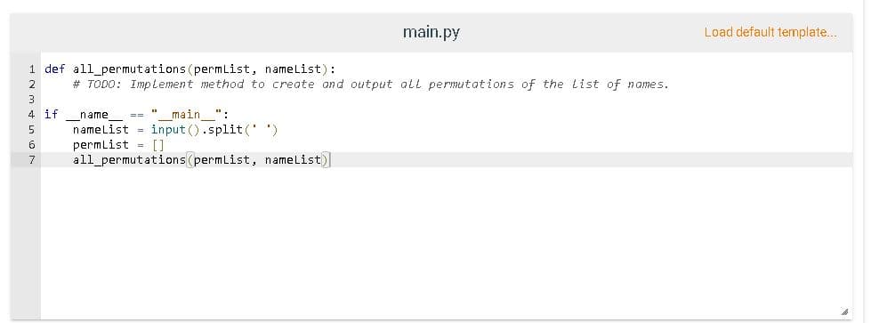 main.py
Load default template.
1 def all_permutations (permList, namelist):
2
# TODO: Implement method to create and output all permutations of the List of names.
3
4 if
name
== "
main ":
namelist = input ().split('')
permlist = []
all_permutations(permList, namelist)
5
6
7
