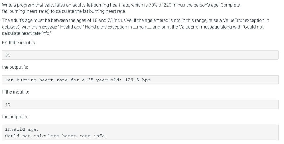 Write a program that calculates an adult's fat-burning heart rate, which is 70% of 220 minus the person's age. Complete
fat_burning_heartrate() to calculate the fat burning heart rate.
The adult's age must be between the ages of 18 and 75 inclusive. If the age entered is not in this range, raise a ValueError exception in
get age() with the message "Invalid age." Handle the exception in_main_and print the ValueError message along with "Could not
calculate heart rate info."
Ex: If the input is:
35
the output is:
Fat burning heart rate for a 35 year-old: 129.5 bpm
If the input is:
17
the output is:
Invalid age.
Could not calculate heart rate info.
