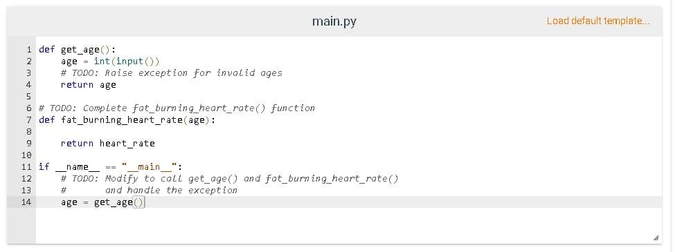 main.py
Load default template..
1 def get_age():
age = int (input ())
# TODO: Raise exception for invalid ages
2
return age
5
6 # TODO: Complete fat_burn ing_heart_rate() function
7 def fat_burning_heart_rate(age):
return heart_rate
10
11 if
name
main ":
# TODO: Modify to call get_age() and fat_burn ing_heart_rate()
12
13
#3
and handle the exception
age = get_age()
14
