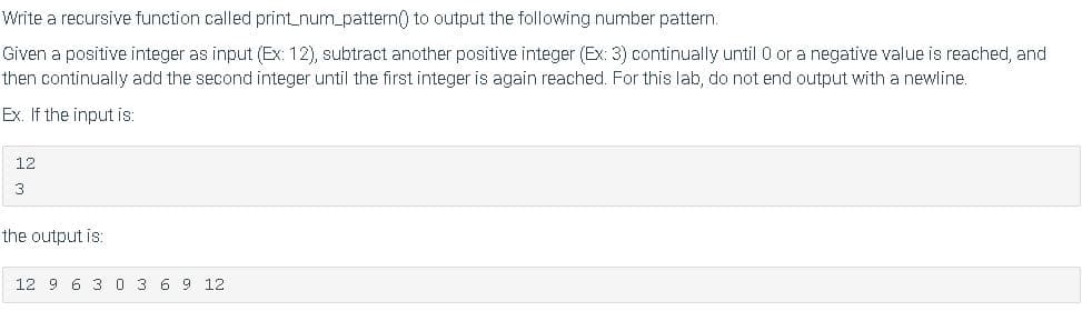 Write a recursive function called print_num_pattern) to output the following number pattern.
Given a positive integer as input (Ex: 12), subtract another positive integer (Ex: 3) continually until 0 or a negative value is reached, and
then continually add the second integer until the first integer is again reached. For this lab, do not end output with a newline.
Ex. If the input is:
12
the output is:
12 9 6 3 0 3 6 9 12
