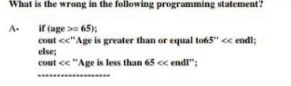 What is the wrong in the following programming statement?
A-
if (age >= 65);
cout <<"Age is greater than or equal to65" << endl;
else;
cout << "Age is less than 65 << endl";