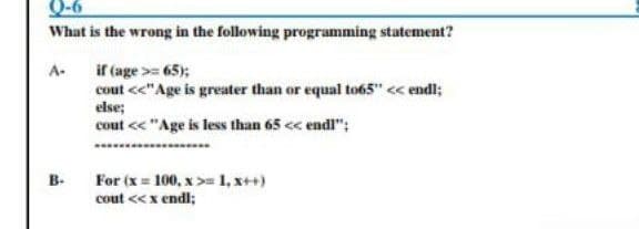 Q-6
What is the wrong in the following programming statement?
A-
if (age >=65);
cout <<"Age is greater than or equal to65" << endl;
else;
cout << "Age is less than 65 << endl":
For (x= 100, x>= 1, x++)
cout << x endl;
B-