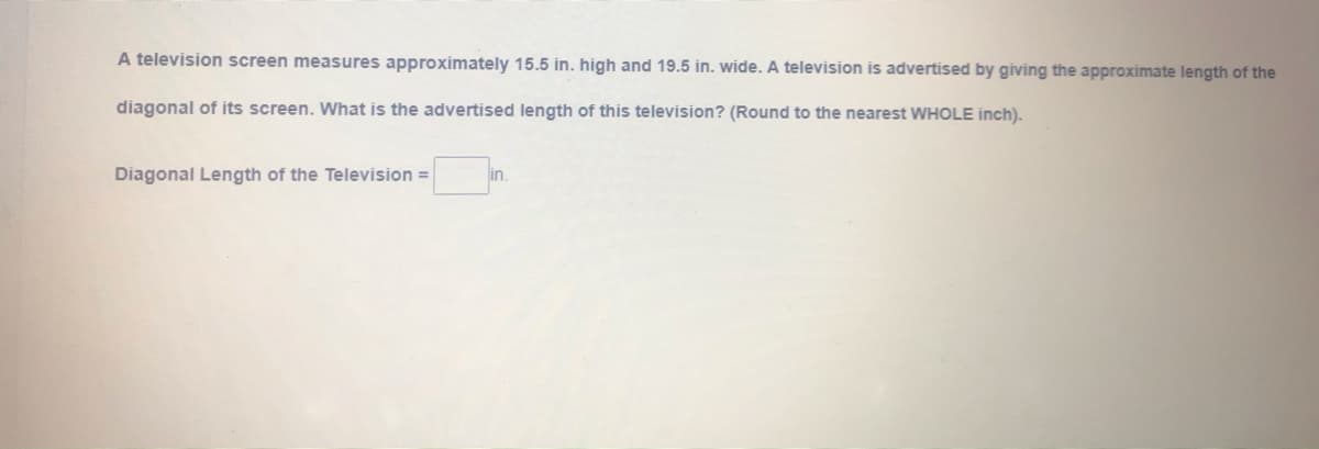 A television screen measures approximately 15.5 in. high and 19.5 in. wide. A television is advertised by giving the approximate length of the
diagonal of its screen. What is the advertised length of this television? (Round to the nearest WHOLE inch).
Diagonal Length of the Television =
in.
