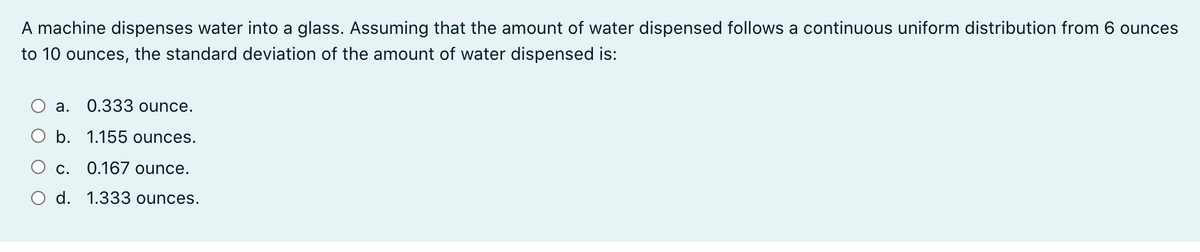 A machine dispenses water into a glass. Assuming that the amount of water dispensed follows a continuous uniform distribution from 6 ounces
to 10 ounces, the standard deviation of the amount of water dispensed is:
а.
0.333 ounce.
b. 1.155 ounces.
С.
0.167 ounce.
d. 1.333 ounces.
