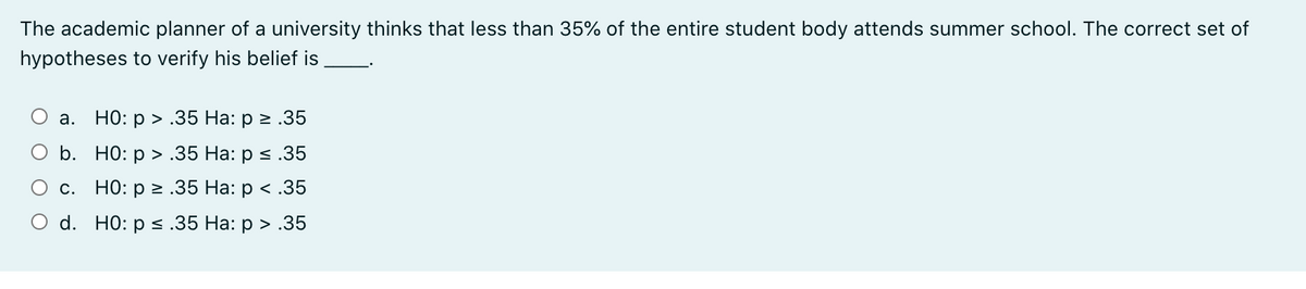 The academic planner of a university thinks that less than 35% of the entire student body attends summer school. The correct set of
hypotheses to verify his belief is
НО: р > .35 На: р 2 .35
а.
Ob. НО: р>.35 На: р < .35
О с. НО: р 2 .35 На: р < .35
O d. HO: р s.35 На: р > .35
