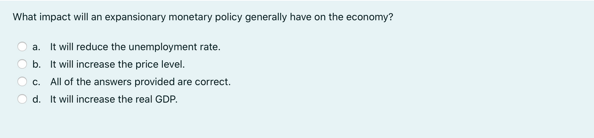 What impact will an expansionary monetary policy generally have on the economy?
It will reduce the unemployment rate.
а.
b. It will increase the price level.
c. All of the answers provided are correct.
d. It will increase the real GDP.

