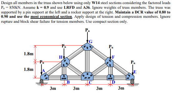 Design all members in the truss shown below using only W14 steel sections considering the factored loads
P₁ = 850kN. Assume k = 0.9 and use LRFD and A36. Ignore weights of truss members. The truss was
supported by a pin support at the left and a rocker support at the right. Maintain a DCR value of 0.80 to
0.90 and use the most economical section. Apply design of tension and compression members. Ignore
rupture and block shear failure for tension members. Use compact section only.
Pu
1.8m
1.8m
Pu
3m
Pu
H
B
3m
3m
Pu
3m
Pu
E