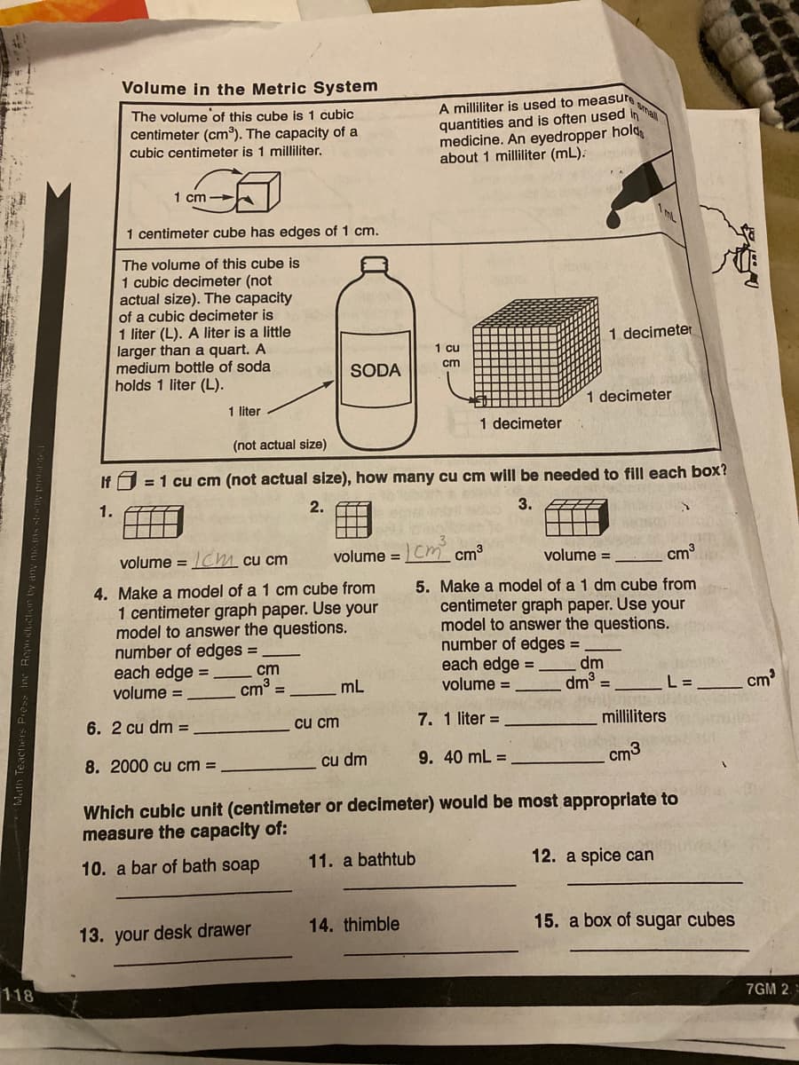 Volume in the Metric System
The volume of this cube is 1 cubic
centimeter (cm). The capacity of a
cubic centimeter is 1 milliliter.
A milliliter is used to measure
quantities and is often used inha
medicine. An eyedropper hold
about 1 milliliter (mL).
1 cm
1 centimeter cube has edges of 1 cm.
The volume of this cube is
1 cubic decimeter (not
actual size). The capacity
of a cubic decimeter is
1 liter (L). A liter is a little
larger than a quart. A
medium bottle of soda
holds 1 liter (L).
1 decimeter
1 cu
cm
SODA
1 decimeter
1 liter
1 decimeter
(not actual size)
If
= 1 cu cm (not actual size), how many cu cm will be needed to fill each box?
1.
2.
3.
volume = Chm cu cm
volume =Cm cm3
volume =
cm
4. Make a model of a 1 cm cube from
1 centimeter graph paper. Use your
model to answer the questions.
number of edges =
each edge =
volume =
5. Make a model of a 1 dm cube from
centimeter graph paper. Use your
model to answer the questions.
number of edges =
each edge =
volume =
dm
dm =
cm
cm° =
mL
L =
cm
6. 2 cu dm =
cu cm
7. 1 liter =
milliliters
8. 2000 cu cm =
cu dm
9. 40 mL =
cm3
Which cublc unit (centimeter or decimeter) would be most appropriate to
measure the capacity of:
10. a bar of bath soap
11. a bathtub
12. a spice can
13. your desk drawer
14. thimble
15. a box of sugar cubes
118
7GM 2.
