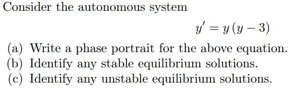 Consider the autonomous system
y' = y (y – 3)
(a) Write a phase portrait for the above equation.
(b) Identify any stable equilibrium solutions.
(c) Identify any unstable equilibrium solutions.
