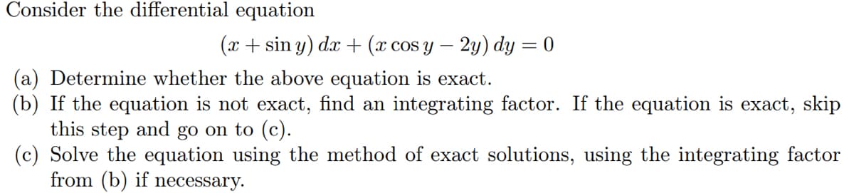 Consider the differential equation
(x + sin y) dx + (x cos y – 2y) dy = 0
(a) Determine whether the above equation is exact.
(b) If the equation is not exact, find an integrating factor. If the equation is exact, skip
this step and go on to (c).
(c) Solve the equation using the method of exact solutions, using the integrating factor
from (b) if necessary.
