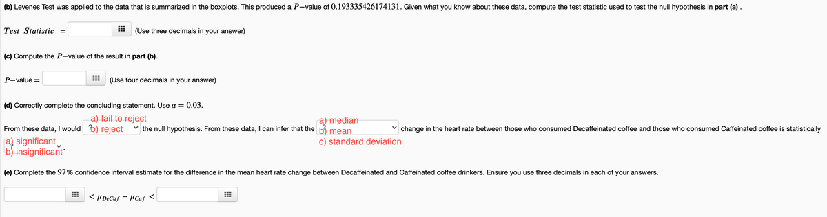 (b) Levenes Test was applied to the data that is summarized in the boxplots. This produced a P-value of 0.193335426174131. Given what you know about these data, compute the test statistic used to test the null hypothesis in part (a) .
Test Statistic =
(Use three decimals in your answer)
(c) Compute the P-value of the result in part (b).
P-value =
(Use four decimals in your answer)
(d) Correctly complete the concluding statement. Use a =
0.03.
a) fail to reject
a) median
v the null hypothesis. From these data, I can infer that the b mean
From these data, I would b) reject
change in the heart rate between those who consumed Decaffeinated coffee and those who consumed Caffeinated coffee is statistically
a) significant
bj insignificant"
c) standard deviation
(e) Complete the 97% confidence interval estimate for the difference in the mean heart rate change between Decaffeinated and Caffeinated coffee drinkers. Ensure you use three decimals in each of your answers.
< H DeCaf
HCaf <
