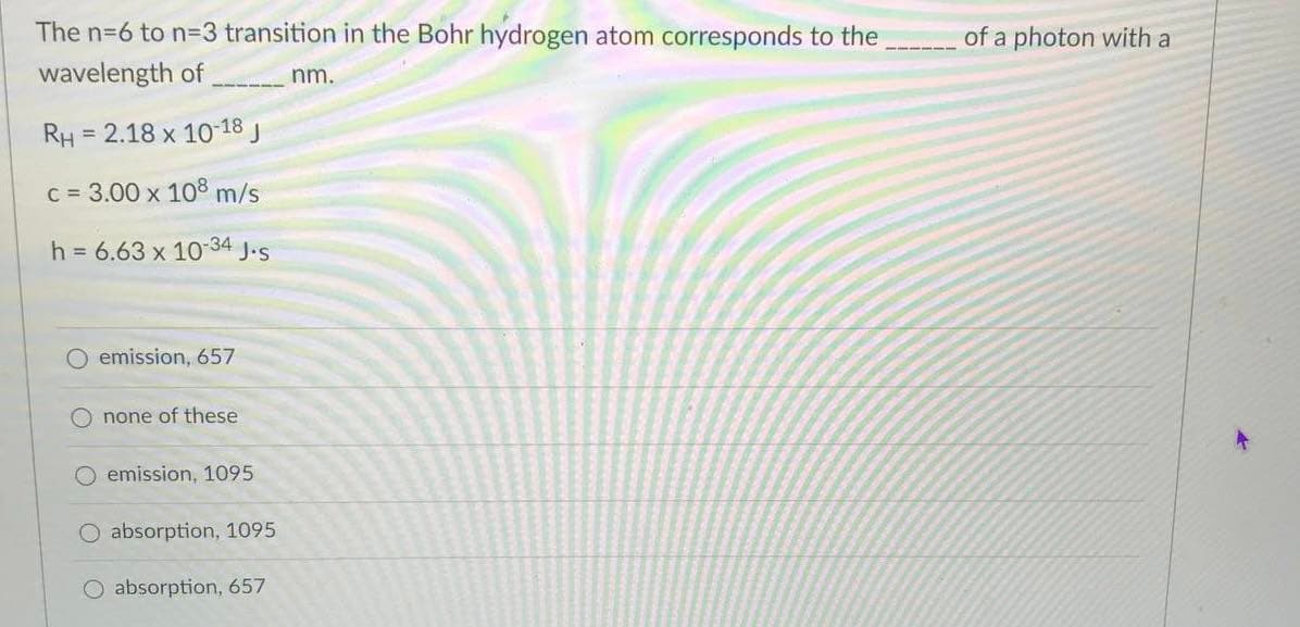 The n-6 to n=3 transition in the Bohr hydrogen atom corresponds to the
of a photon with a
wavelength of
nm.
RH = 2.18 x 1018 J
%3D
C = 3.00 x 108 m/s
h = 6.63 x 10-34 J.s
O emission, 657
none of these
O emission, 1095
O absorption, 1095
absorption, 657
