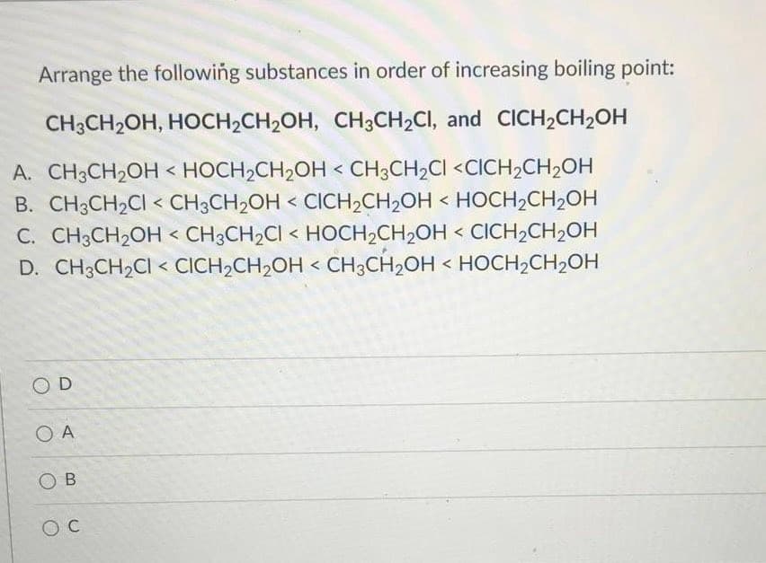 Arrange the following substances in order of increasing boiling point:
CH3CH2OH, HOCH2CH2OH, CH3CH2CI, and CICH2CH2OH
A. CH3CH2OH < HOCH2CH2OH < CH3CH2CI <CICH2CH2OH
B. CH3CH2CI < CH3CH2OH < CICH2CH2OH < HOCH2CH2OH
C. CH3CH2OH < CH3CH2CI < HOCH2CH2OH < CICH2CH2OH
D. CH3CH2CI < CICH2CH2OH < CH3CH2OH < HOCH2CH2OH
O D
O A
O B

