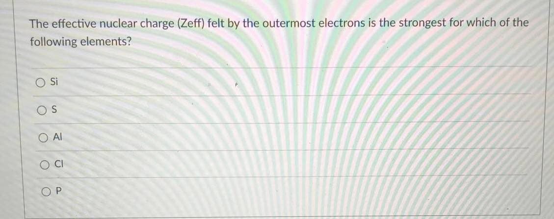 The effective nuclear charge (Zeff) felt by the outermost electrons is the strongest for which of the
following elements?
Si
OS
O Al
OP
