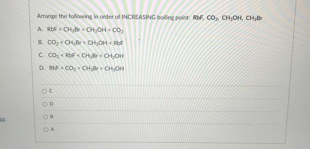 Arrange the following in order of INCREASING boiling point: RbF, CO2, CH3OH, CH3Br
A. RbF < CH3Br < CH3OH < CO2
B. CO2 < CH3Br < CH3OH < RbF
C. CO2 < RbF < CH3BR < CH3OH
D. RbF < CO2 < CH3BR < CH3OH
O D
O B
us
O A
