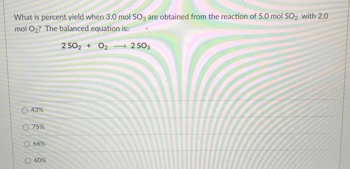 What is percent yield when 3.0 mol SO3 are obtained from the reaction of 5.0 mol SO2 with 2.0
mol O2? The balanced equation is:
2 SO2 + 02 2 SO3
O 43%
O 75%
O 66%
O 60%
O O O
