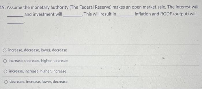 19. Assume the monetary authority (The Federal Reserve) makes an open market sale. The interest will
inflation and RGDP (output) will
and investment will
This will result in
O increase, decrease, lower, decrease
O increase, decrease, higher, decrease
O increase, increase, higher, increase
decrease, increase, lower, decrease