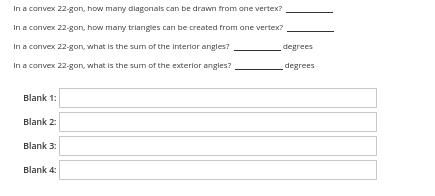 In a convex 22-gon, how many diagonals can be drawn from ane vertex?
In a convex 22-gon, how many triangles can be created from ane vertex?
In a convex 22-gon, what is the sum of the Interlor angles?
degrees
In a convex 22-gon, what is the sum of the exterior angles?
degrees
Blank 1:
Blank 2:
Blank 3:
Blank 4:
