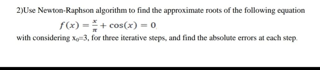 2)Use Newton-Raphson algorithm to find the approximate roots of the following equation
f (x) = = + cos(x) = 0
with considering xo=3, for three iterative steps, and find the absolute errors at each step.
