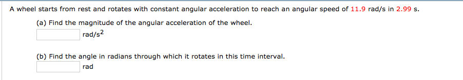 A wheel starts from rest and rotates with constant angular acceleration to reach an angular speed of 11.9 rad/s in 2.99 s.
(a) Find the magnitude of the angular acceleration of the wheel.
rad/s?
(b) Find the angle in radians through which it rotates in this time interval.
rad
