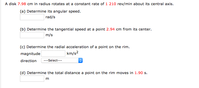 A disk 7.98 cm in radius rotates at a constant rate of 1 210 rev/min about its central axis.
(a) Determine its angular speed.
rad/s
(b) Determine the tangential speed at a point 2.94 cm from its center.
m/s
(c) Determine the radial acceleration of a point on the rim.
magnitude
km/s2
direction
---Select---
(d) Determine the total distance a point on the rim moves in 1.90 s.
m
