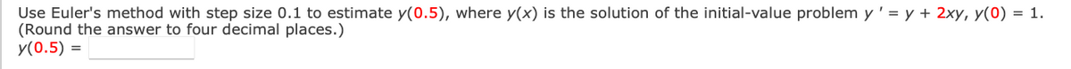 Use Euler's method with step size 0.1 to estimate y(0.5), where y(x) is the solution of the initial-value problem y' = y + 2xy, y(0) = 1.
(Round the answer to four decimal places.)
y(0.5) =
