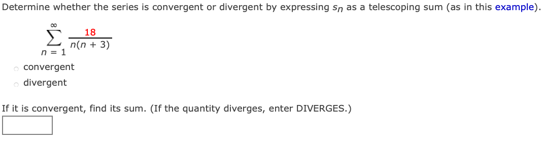 Determine whether the series is convergent or divergent by expressing Sn as a telescoping sum (as in this example).
00
Σ
18
n(n + 3)
n = 1
convergent
o divergent
If it is convergent, find its sum. (If the quantity diverges, enter DIVERGES.)
