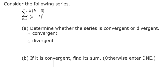 Consider the following series.
k (k + 6)
(k + 5)?
k=1
(a) Determine whether the series is convergent or divergent.
o convergent
o divergent
(b) If it is convergent, find its sum. (Otherwise enter DNE.)
