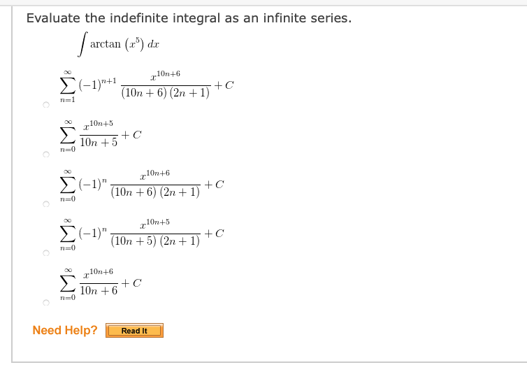 Evaluate the indefinite integral as an infinite series.
arctan (a") dr
10n+6
E(-1)+1.
+C
(10n + 6) (2n + 1)
n=1
Σ.
x10n+5
10n + 5
n=0
r10n+6
E(-1)".
(10n +6) (2n + 1)
n=0
r10n+5
E(-1)"
(10n + 5) (2n + 1)
n=0
10n+6
+C
10n + 6
n=0
Need Help?
Read It
