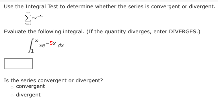 Use the Integral Test to determine whether the series is convergent or divergent.
Σ
-5n
пе
n=1
Evaluate the following integral. (If the quantity diverges, enter DIVERGES.)
-5x
хе
xp
Is the series convergent or divergent?
o convergent
o divergent

