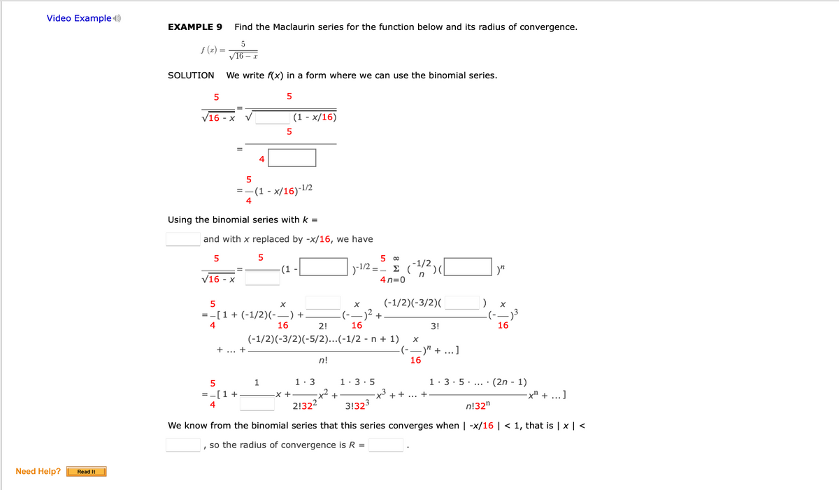 Video Example )
EXAMPLE 9
Find the Maclaurin series for the function below and its radius of convergence.
f (x) =
V16 – x
SOLUTION
We write f(x) in a form where we can use the binomial series.
V16 - x
(1 - x/16)
5
=-(1 - x/16)-1/2
4
Using the binomial series with k =
and with x replaced by -x/16, we have
5
5 00
(1 -
)-1/2
Σ
V16 - x
n
4 n=0
5
(-1/2)(-3/2)(
= -[1 + (-1/2)(-–) +.
(--)2 +
4
16
2!
16
3!
16
(-1/2)(-3/2)(-5/2)...(-1/2 - n + 1)
+ ... +
(--)" + ...]
16
n!
1
1: 3
1:3· 5
1· 3· 5... · (2n - 1)
=-[1 +
+
X + + ... +
x² + ...]
4
2!322
3!323
n!32"
We know from the binomial series that this series converges when | -x/16 | < 1, that is | × | <
, so the radius of convergence is R =
Need Help?
Read It
