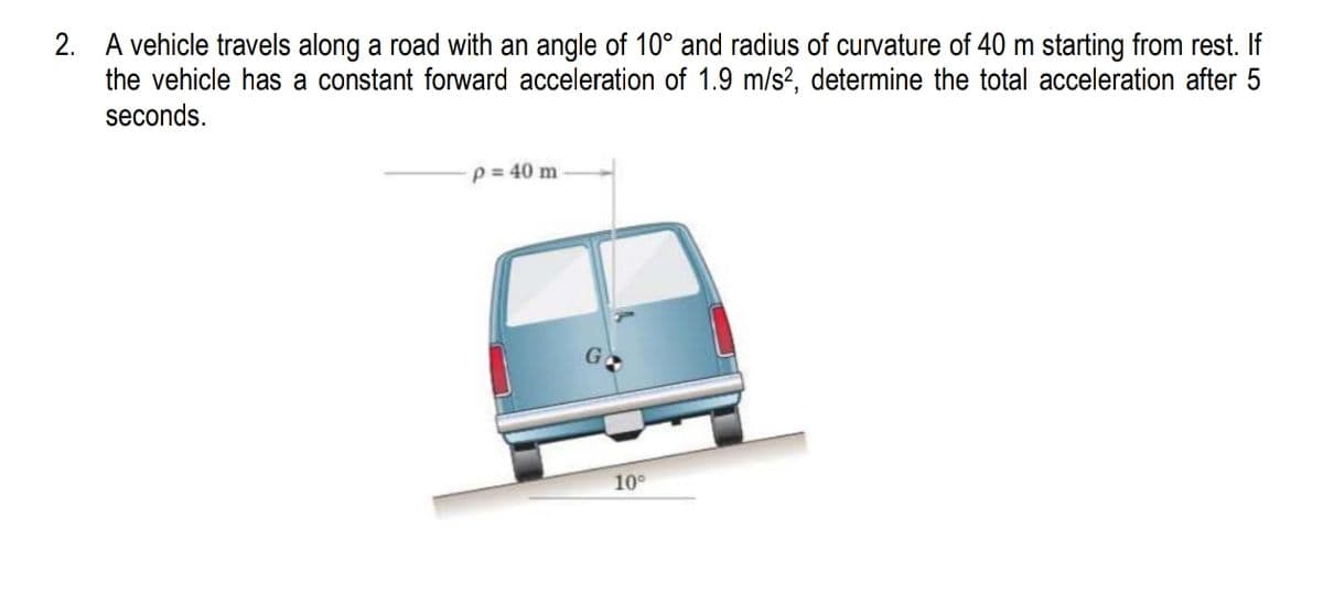 2. A vehicle travels along a road with an angle of 10° and radius of curvature of 40 m starting from rest. If
the vehicle has a constant forward acceleration of 1.9 m/s², determine the total acceleration after 5
seconds.
p = 40 m
10°