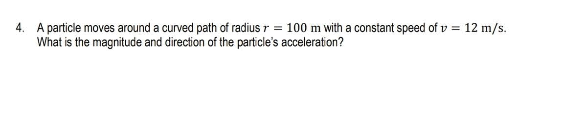 4. A particle moves around a curved path of radius r = 100 m with a constant speed of v = 12 m/s.
What is the magnitude and direction of the particle's acceleration?