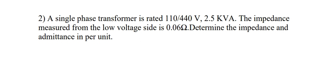 2) A single phase transformer is rated 110/440 V, 2.5 KVA. The impedance
measured from the low voltage side is 0.062.Determine the impedance and
admittance in per unit.
