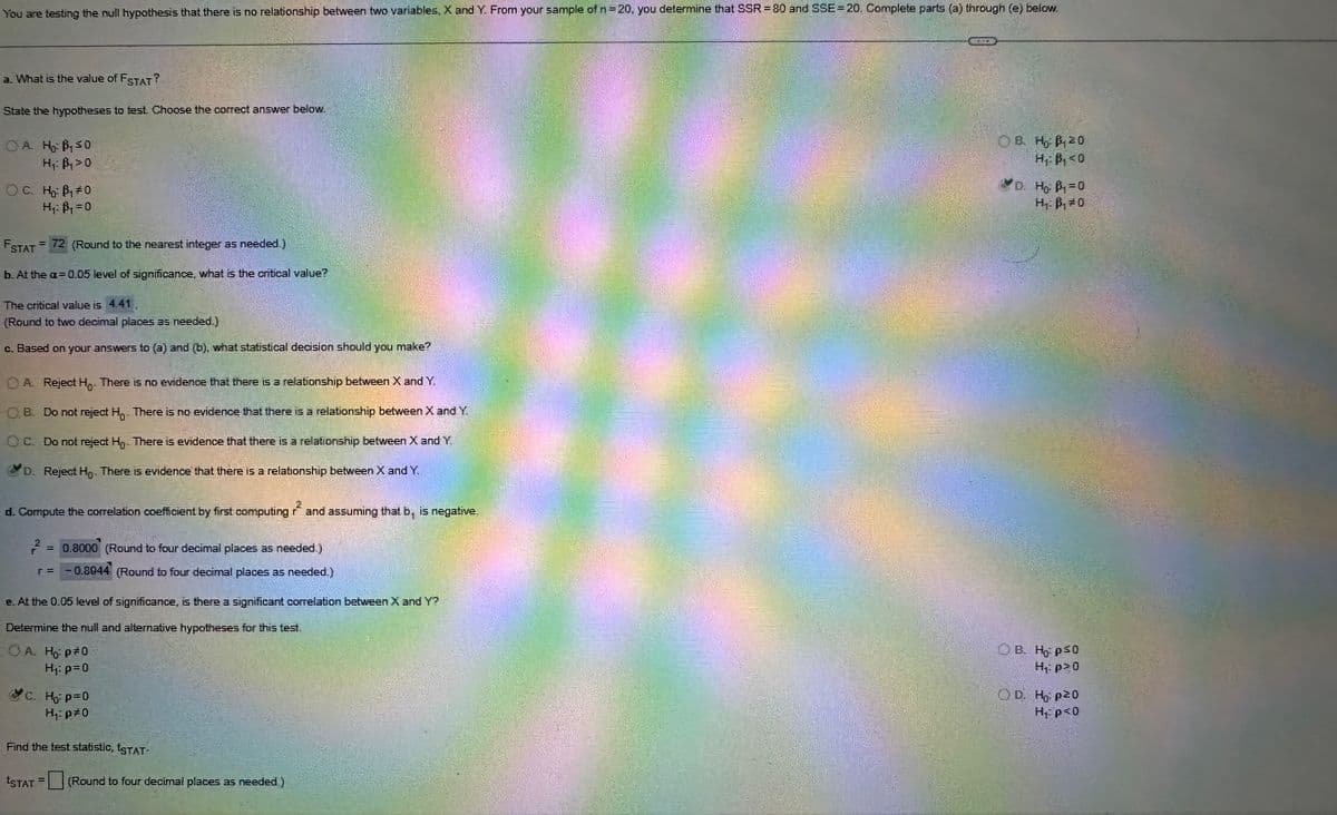 You are testing the null hypothesis that there is no relationship between two variables, X and Y. From your sample of n = 20, you determine that SSR = 80 and SSE 20. Complete parts (a) through (e) below.
a. What is the value of FSTAT?
State the hypotheses to test. Choose the correct answer below.
OA H B₁50
H₁ B₁0
OC. Ho B₁ #0
H₁ = B₁ = 0
= 72 (Round to the nearest integer as needed)
FSTAT =
b. At the a=0.05 level of significance, what is the critical value?
The critical value is 4.41
(Round to two decimal places as needed.)
c. Based on your answers to (3) and (b), what statistical decision should you make?
A. Reject H. There is no evidence that there is a relationship between X and Y.
OB. Do not reject H. There is no evidence that there is a relationship between X and Y.
OC. Do not reject H,. There is evidence that there is a relationship between X and Y
D. Reject H. There is evidence that there is a relationship between X and Y.
d. Compute the correlation coefficient by first computing and assuming that b, is negative.
T
= 0.8000 (Round to four decimal places as needed )
г=
0.8944 (Round to four decimal places as needed.)
e. At the 0.05 level of significance, is there a significant correlation between X and Y?
Determine the null and alternative hypotheses for this test.
OA Hop 0
H₁: p=0
C. Ho p=0
H₁p=0
Find the test statistic, t3TAT-
ESTAT
(Round to four decimal places as needed)
OB. HP 20
H₁: B₁<0
D. Ho B₁=0
HB0
OB. Hops0
H₁: p>0
OD. Ho p20
H₁ p=0