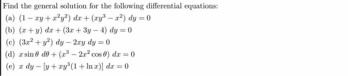 Find the general solution for the following differential equations:
(a) (1– xy+x?y²) dx + (xy³ – x2) dy = 0
(b) (x + y) dx+ (3x + 3y- 4) dy = 0
(c) (3x2 + y²) dy – 2ay dy = 0
(d) x sin 0 d0 + (x3 – 2x2 cos 0) dx = 0
(e) x dy - [y + xy (1+ In x)] dx = 0
