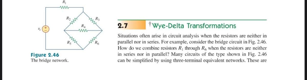R
ww-
R2
R3
R4
2.7
tWye-Delta Transformations
Situations often arise in circuit analysis when the resistors are neither in
parallel nor in series. For example, consider the bridge circuit in Fig. 2.46.
How do we combine resistors R through R, when the resistors are neither
in series nor in parallel? Many circuits of the type shown in Fig. 2.46
can be simplified by using three-terminal equivalent networks. These are
ww
R6
R5
Figure 2.46
The bridge network.
